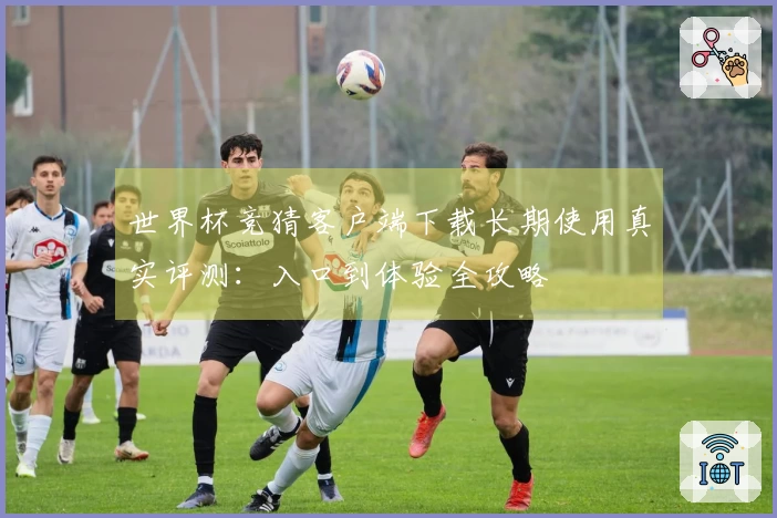 世界杯竞猜客户端下载长期使用真实评测：入口到体验全攻略