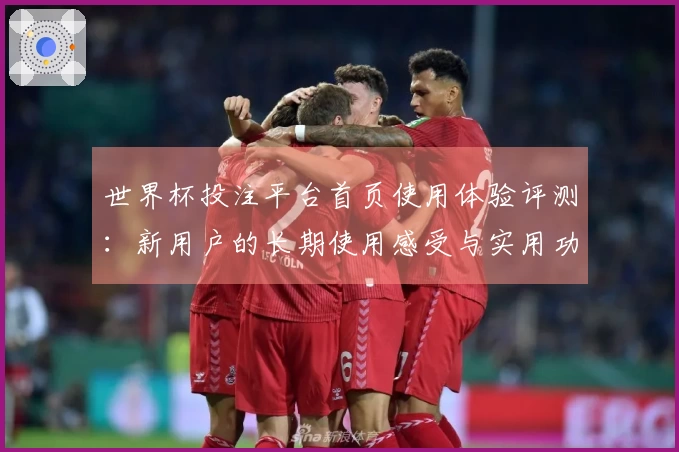 世界杯投注平台首页使用体验评测：新用户的长期使用感受与实用功能介绍